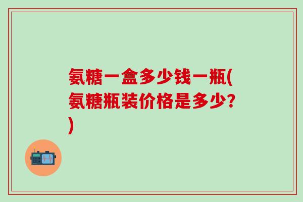 氨糖一盒多少钱一瓶(氨糖瓶装价格是多少？)