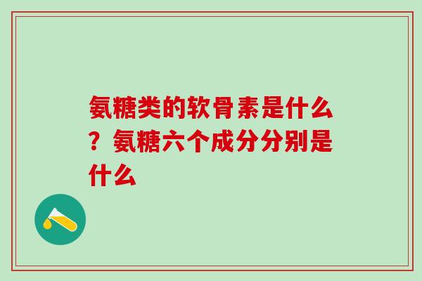 氨糖类的软骨素是什么？氨糖六个成分分别是什么