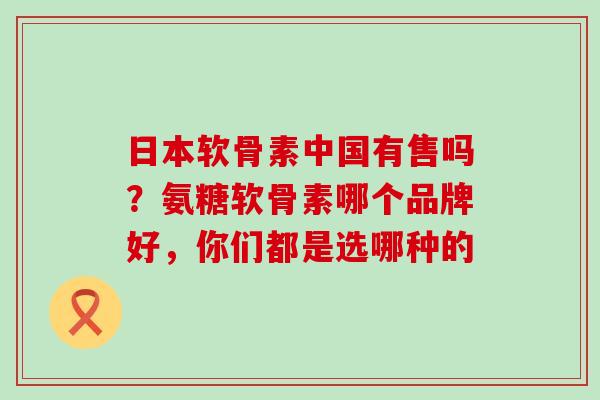 日本软骨素中国有售吗？氨糖软骨素哪个品牌好，你们都是选哪种的