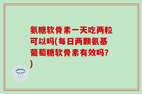 氨糖软骨素一天吃两粒可以吗(每日两颗氨基葡萄糖软骨素有效吗？)