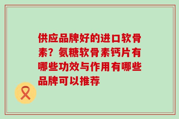 供应品牌好的进口软骨素？氨糖软骨素钙片有哪些功效与作用有哪些品牌可以推荐