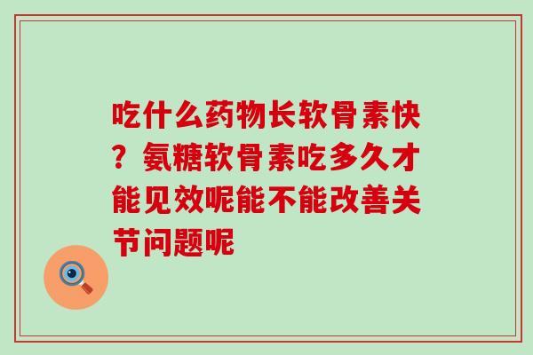 吃什么药物长软骨素快？氨糖软骨素吃多久才能见效呢能不能改善关节问题呢