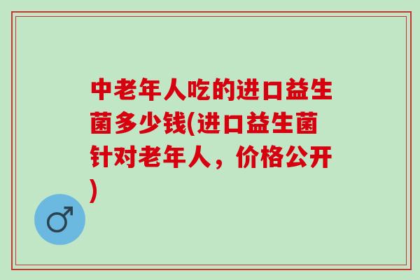 中老年人吃的进口益生菌多少钱(进口益生菌针对老年人，价格公开)