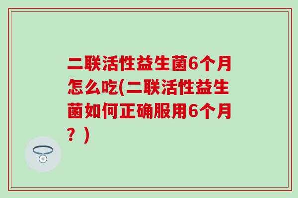 二联活性益生菌6个月怎么吃(二联活性益生菌如何正确服用6个月？)
