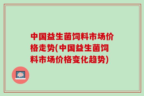 中国益生菌饲料市场价格走势(中国益生菌饲料市场价格变化趋势)