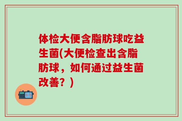 体检大便含脂肪球吃益生菌(大便检查出含脂肪球，如何通过益生菌改善？)