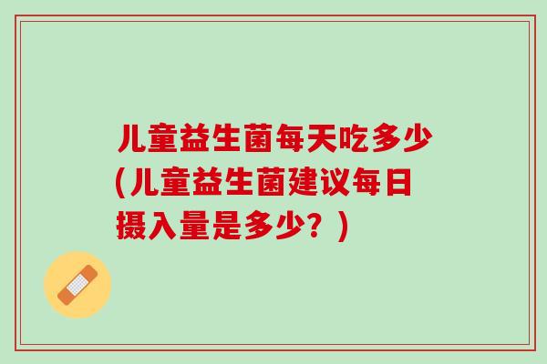 儿童益生菌每天吃多少(儿童益生菌建议每日摄入量是多少？)