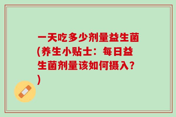 一天吃多少剂量益生菌(养生小贴士：每日益生菌剂量该如何摄入？)