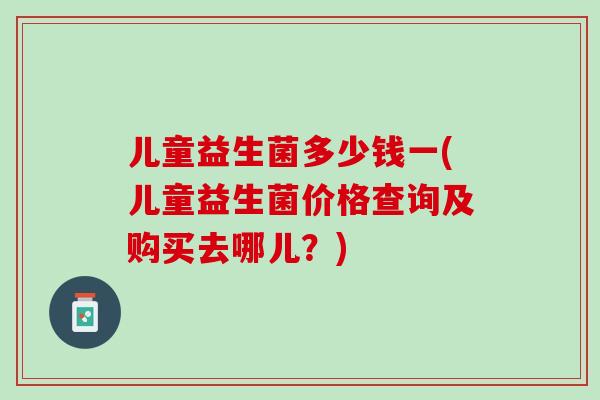 儿童益生菌多少钱一(儿童益生菌价格查询及购买去哪儿？)