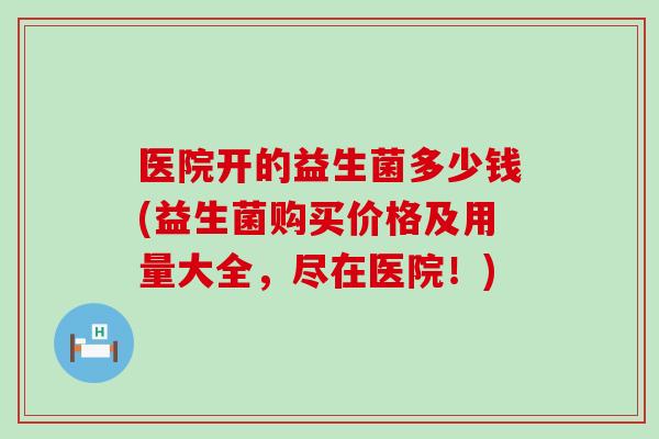 医院开的益生菌多少钱(益生菌购买价格及用量大全，尽在医院！)