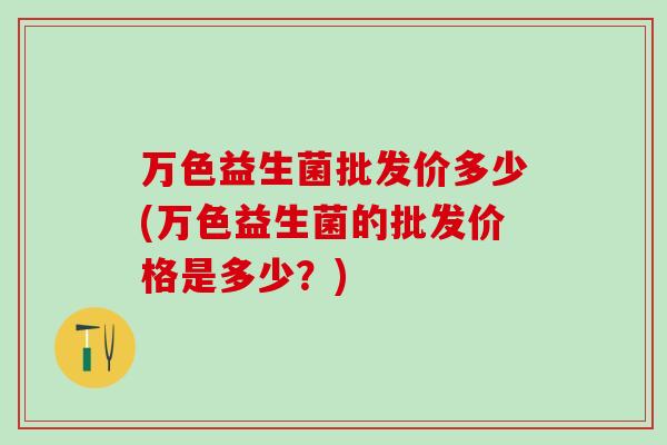 万色益生菌批发价多少(万色益生菌的批发价格是多少？)
