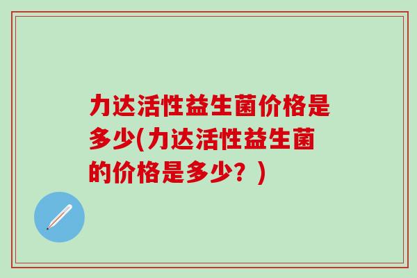 力达活性益生菌价格是多少(力达活性益生菌的价格是多少？)