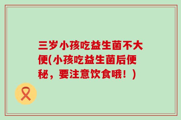 三岁小孩吃益生菌不大便(小孩吃益生菌后便秘，要注意饮食哦！)