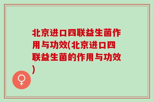 北京进口四联益生菌作用与功效(北京进口四联益生菌的作用与功效)