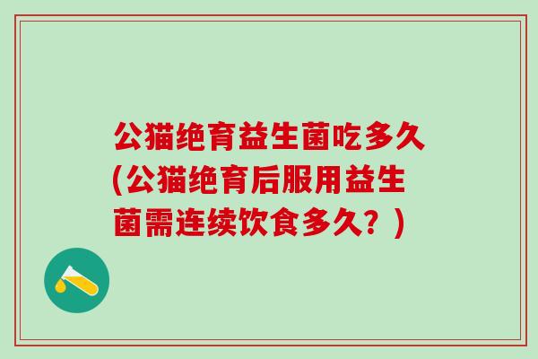 公猫绝育益生菌吃多久(公猫绝育后服用益生菌需连续饮食多久？)