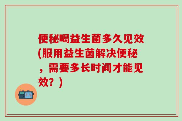 便秘喝益生菌多久见效(服用益生菌解决便秘，需要多长时间才能见效？)