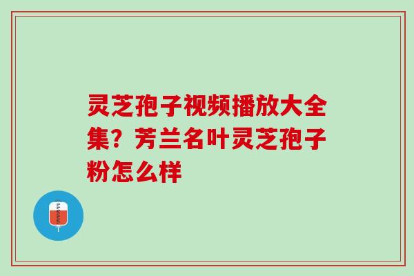 灵芝孢子视频播放大全集？芳兰名叶灵芝孢子粉怎么样