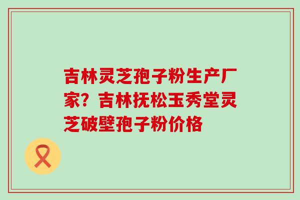 吉林灵芝孢子粉生产厂家？吉林抚松玉秀堂灵芝破壁孢子粉价格