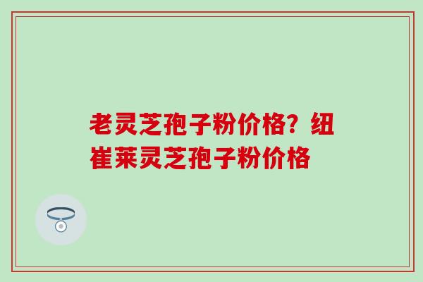 老灵芝孢子粉价格？纽崔莱灵芝孢子粉价格