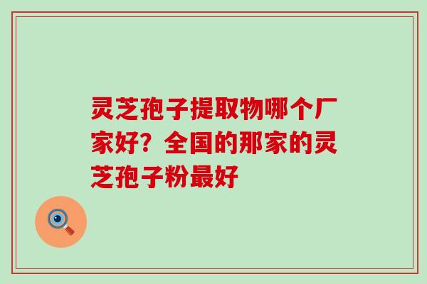 灵芝孢子提取物哪个厂家好？全国的那家的灵芝孢子粉最好