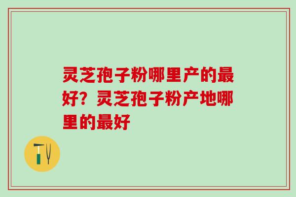 灵芝孢子粉哪里产的最好？灵芝孢子粉产地哪里的最好