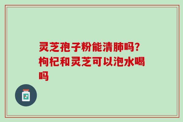 灵芝孢子粉能清肺吗？枸杞和灵芝可以泡水喝吗