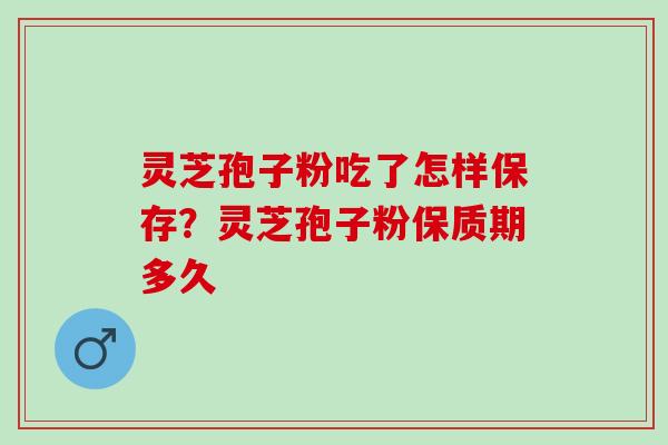 灵芝孢子粉吃了怎样保存？灵芝孢子粉保质期多久