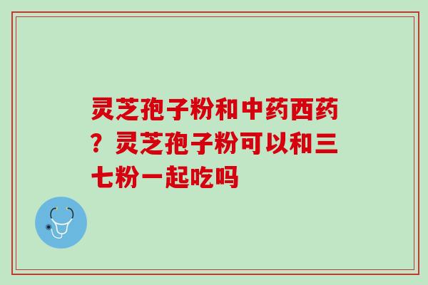 灵芝孢子粉和中药西药？灵芝孢子粉可以和三七粉一起吃吗
