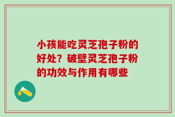 小孩能吃灵芝孢子粉的好处？破壁灵芝孢子粉的功效与作用有哪些