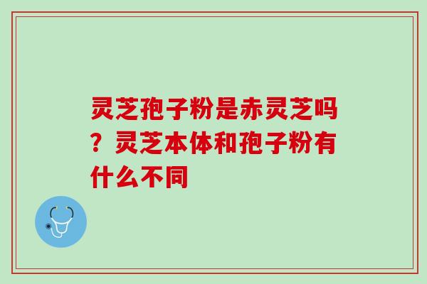 灵芝孢子粉是赤灵芝吗？灵芝本体和孢子粉有什么不同