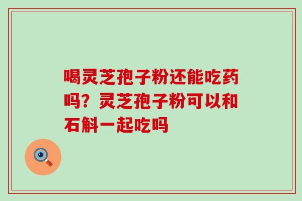 喝灵芝孢子粉还能吃药吗？灵芝孢子粉可以和石斛一起吃吗