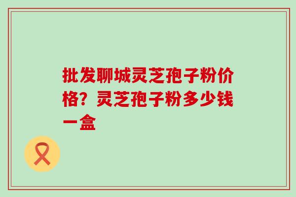 批发聊城灵芝孢子粉价格?灵芝孢子粉多少钱一盒 批发聊城灵芝孢子粉价格?灵芝孢子粉多少钱一盒