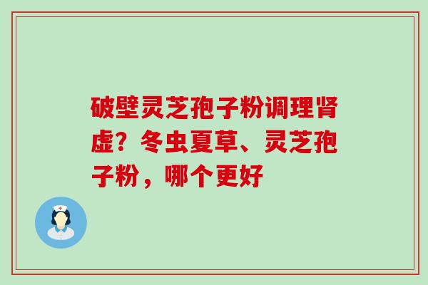 破壁灵芝孢子粉调理肾虚？冬虫夏草、灵芝孢子粉，哪个更好