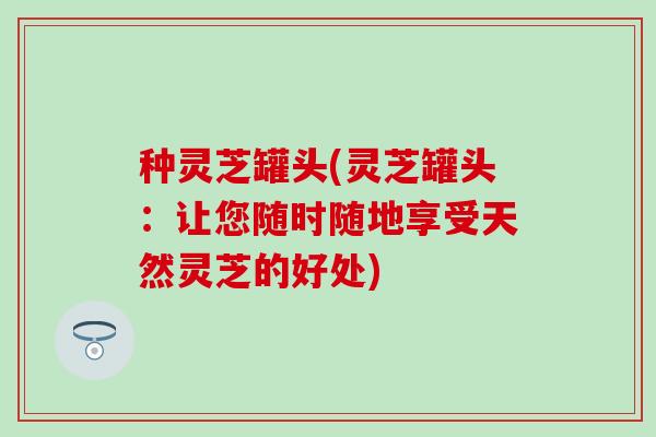 种灵芝罐头(灵芝罐头：让您随时随地享受天然灵芝的好处)