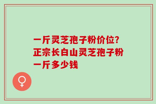 一斤灵芝孢子粉价位？正宗长白山灵芝孢子粉一斤多少钱