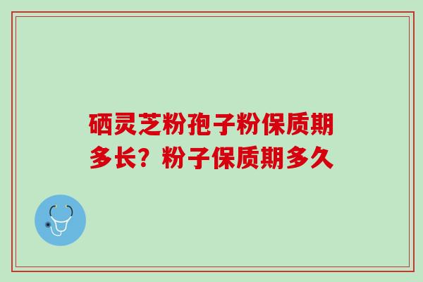 硒灵芝粉孢子粉保质期多长？粉子保质期多久