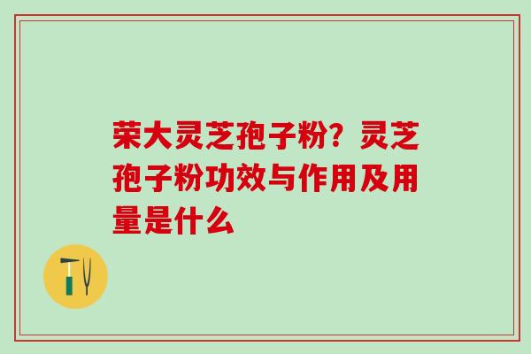 荣大灵芝孢子粉？灵芝孢子粉功效与作用及用量是什么