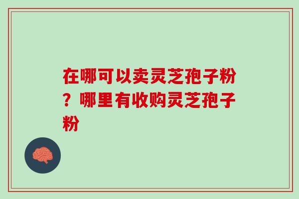 在哪可以卖灵芝孢子粉？哪里有收购灵芝孢子粉