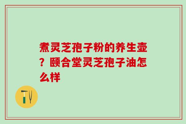 煮灵芝孢子粉的养生壶？颐合堂灵芝孢子油怎么样