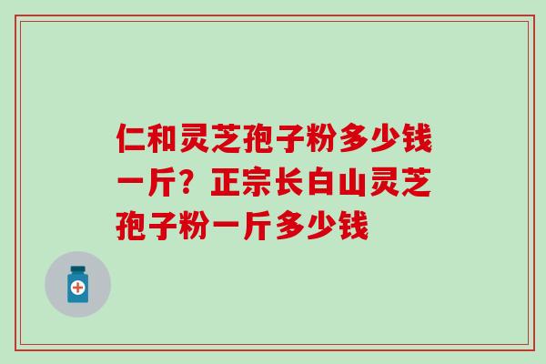 仁和灵芝孢子粉多少钱一斤？正宗长白山灵芝孢子粉一斤多少钱