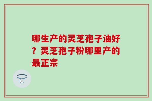 哪生产的灵芝孢子油好？灵芝孢子粉哪里产的最正宗