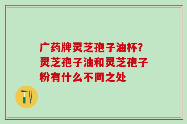 广药牌灵芝孢子油杯？灵芝孢子油和灵芝孢子粉有什么不同之处