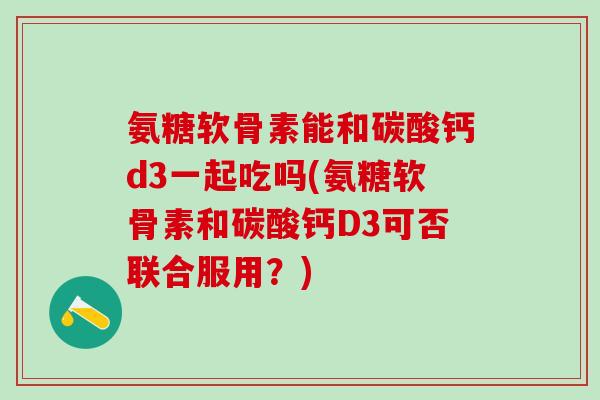 氨糖软骨素能和碳酸钙d3一起吃吗(氨糖软骨素和碳酸钙D3可否联合服用？)