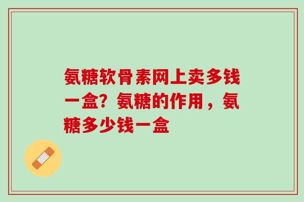 氨糖软骨素网上卖多钱一盒？氨糖的作用，氨糖多少钱一盒