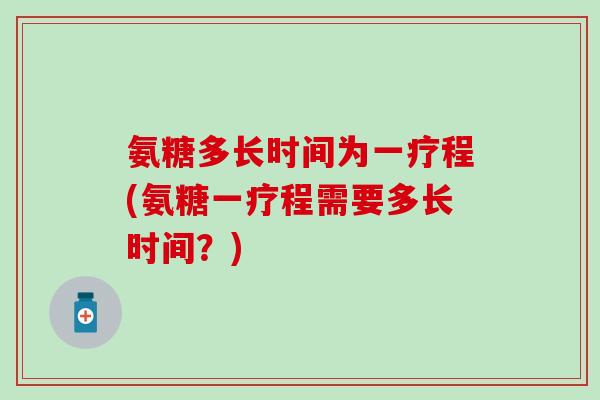 氨糖多长时间为一疗程(氨糖一疗程需要多长时间？)