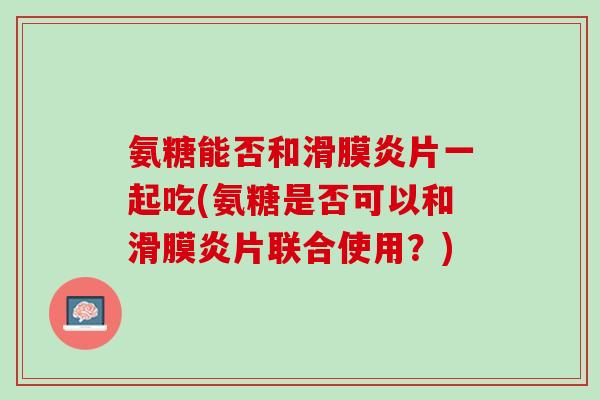 氨糖能否和滑膜炎片一起吃(氨糖是否可以和滑膜炎片联合使用？)