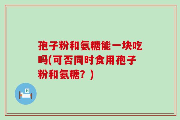 孢子粉和氨糖能一块吃吗(可否同时食用孢子粉和氨糖？)