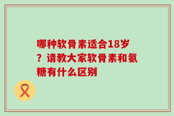 哪种软骨素适合18岁？请教大家软骨素和氨糖有什么区别