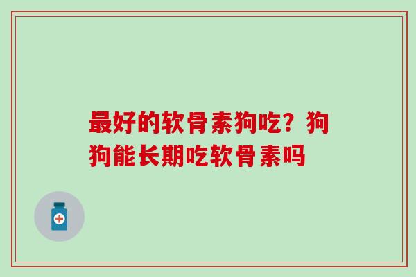 最好的软骨素狗吃？狗狗能长期吃软骨素吗