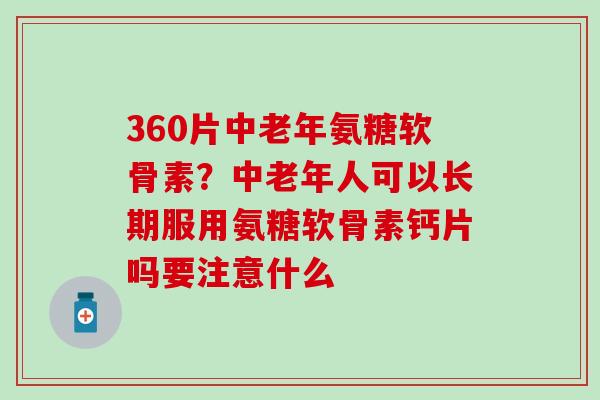 360片中老年氨糖软骨素？中老年人可以长期服用氨糖软骨素钙片吗要注意什么